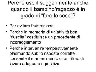 Perché uso il suggerimento anche
quando il bambino/ragazzo è in
grado di “fare le cose”?
• Per evitare frustrazione
• Perché la memoria di un’attività ben
“riuscita” costituisce un precedente di
incoraggiamento
• Perché intervenire tempestivamente
plasmando subito risposte corrette
consente il mantenimento di un ritmo di
lavoro adeguato e positivo
 