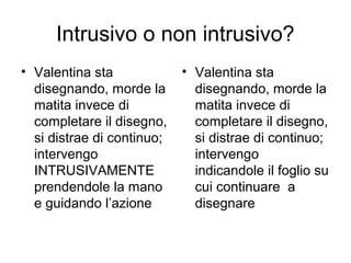 Intrusivo o non intrusivo?
• Valentina sta
disegnando, morde la
matita invece di
completare il disegno,
si distrae di continuo;
intervengo
INTRUSIVAMENTE
prendendole la mano
e guidando l’azione
• Valentina sta
disegnando, morde la
matita invece di
completare il disegno,
si distrae di continuo;
intervengo
indicandole il foglio su
cui continuare a
disegnare
 