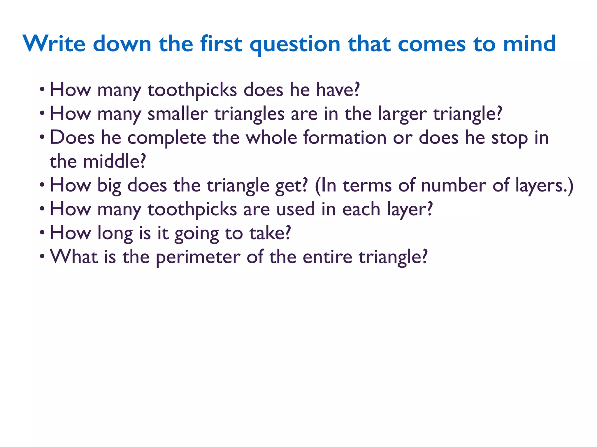 • How many toothpicks does he have?
• How many smaller triangles are in the larger triangle?
• Does he complete the whole formation or does he stop in
the middle?
• How big does the triangle get? (In terms of number of layers.)
• How many toothpicks are used in each layer?
• How long is it going to take?
• What is the perimeter of the entire triangle?
Write down the ﬁrst question that comes to mind
 