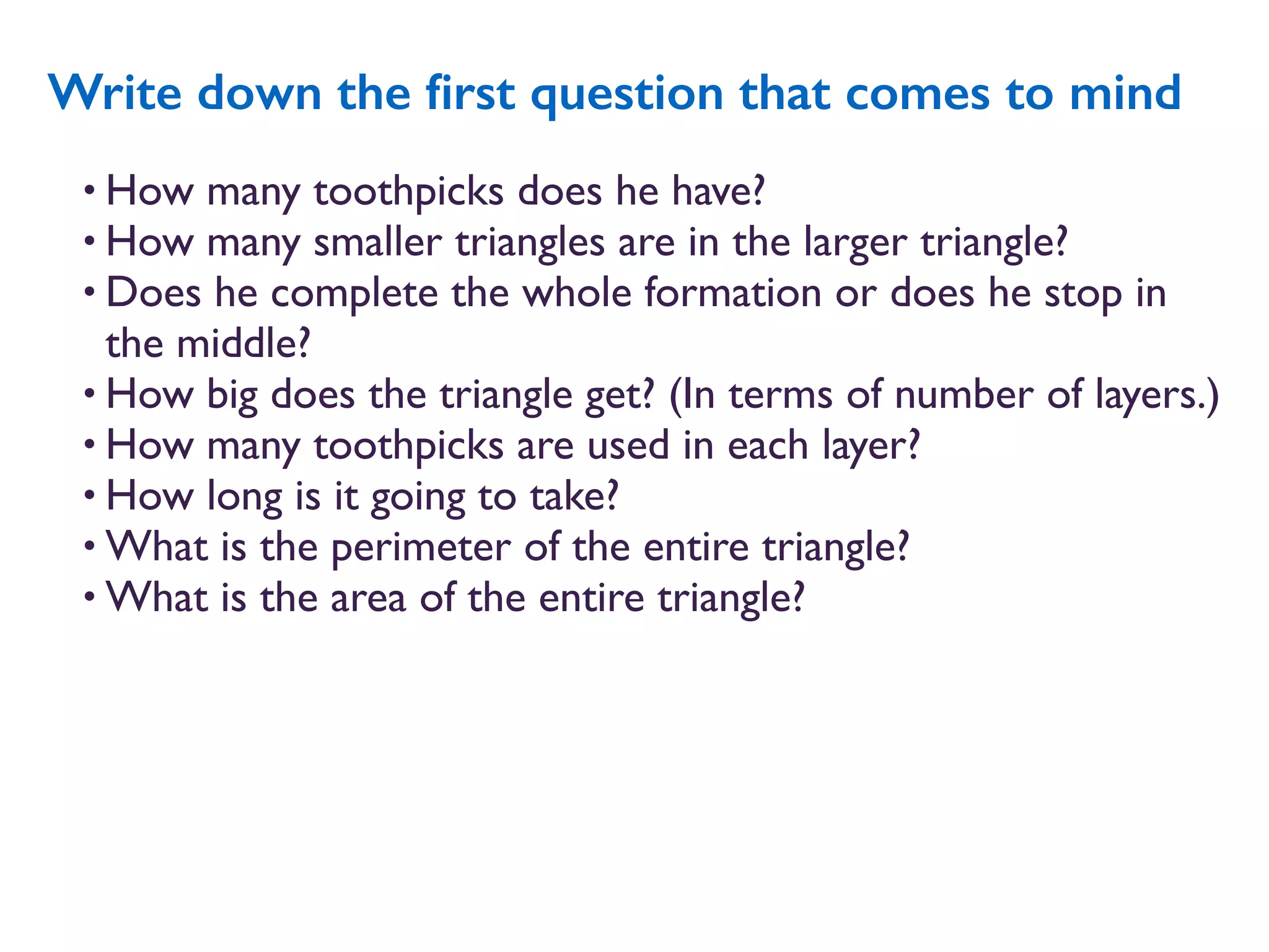 • How many toothpicks does he have?
• How many smaller triangles are in the larger triangle?
• Does he complete the whole formation or does he stop in
the middle?
• How big does the triangle get? (In terms of number of layers.)
• How many toothpicks are used in each layer?
• How long is it going to take?
• What is the perimeter of the entire triangle?
• What is the area of the entire triangle?
Write down the ﬁrst question that comes to mind
 