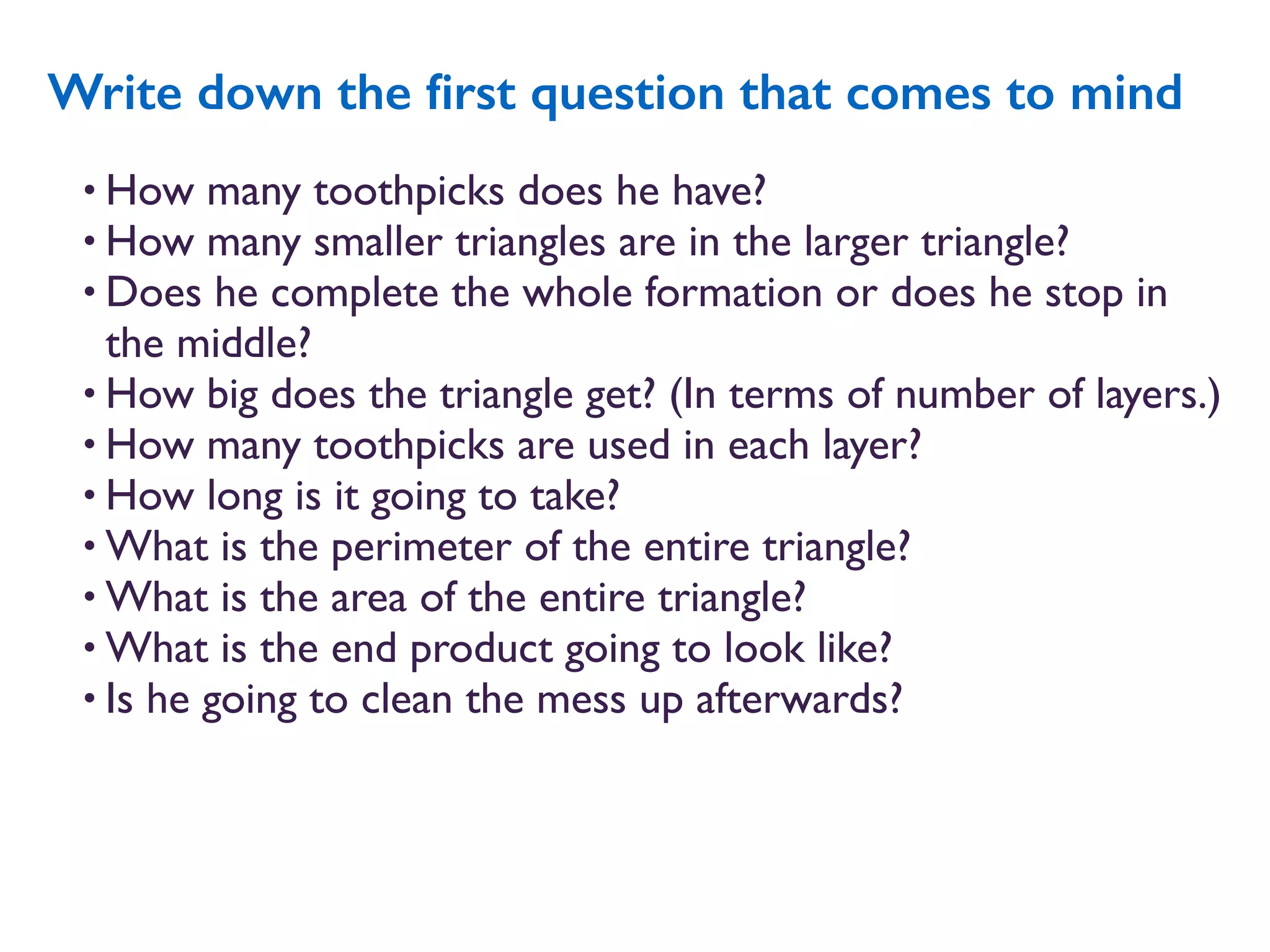 • How many toothpicks does he have?
• How many smaller triangles are in the larger triangle?
• Does he complete the whole formation or does he stop in
the middle?
• How big does the triangle get? (In terms of number of layers.)
• How many toothpicks are used in each layer?
• How long is it going to take?
• What is the perimeter of the entire triangle?
• What is the area of the entire triangle?
• What is the end product going to look like?
• Is he going to clean the mess up afterwards?
Write down the ﬁrst question that comes to mind
 