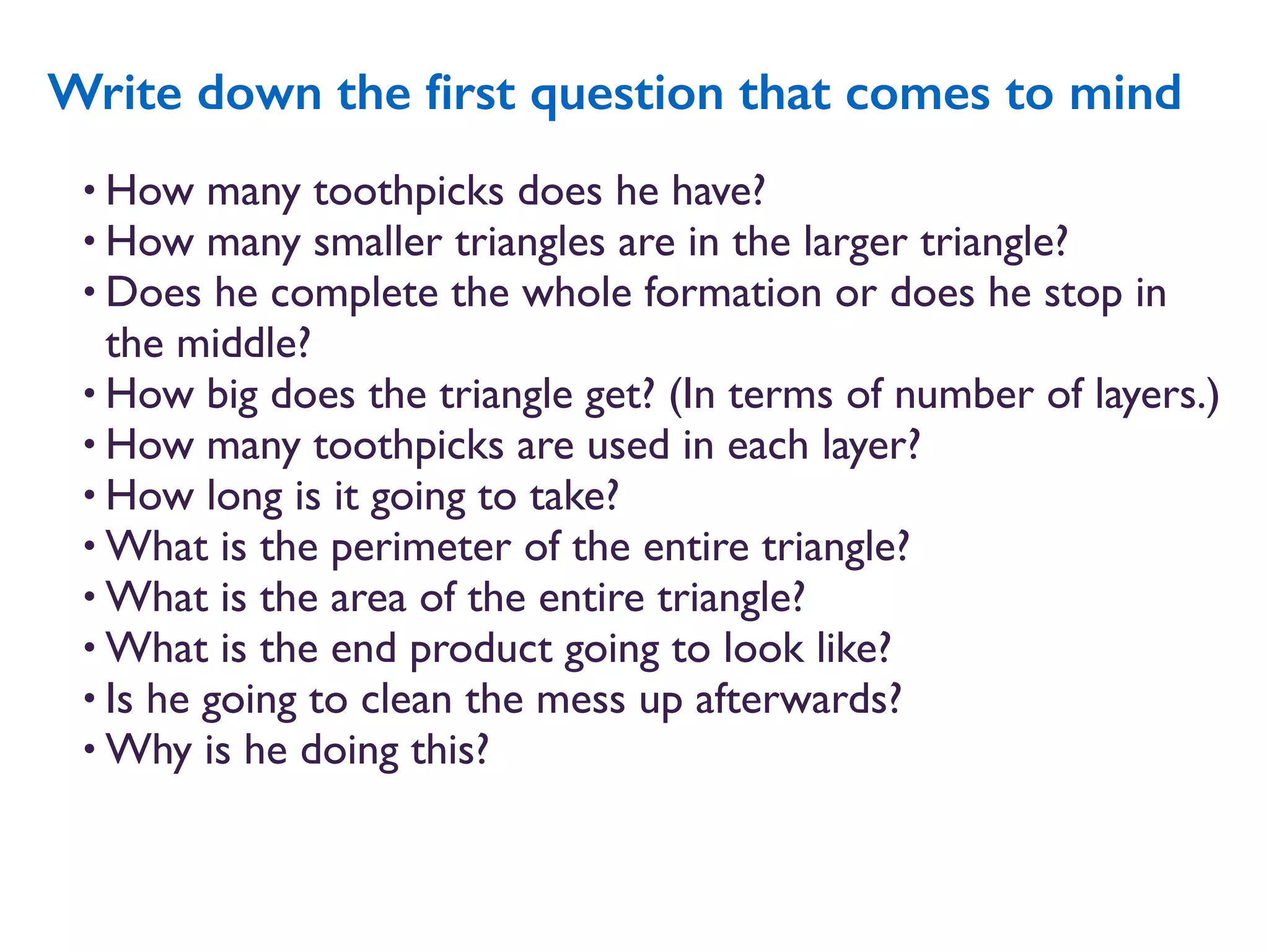 • How many toothpicks does he have?
• How many smaller triangles are in the larger triangle?
• Does he complete the whole formation or does he stop in
the middle?
• How big does the triangle get? (In terms of number of layers.)
• How many toothpicks are used in each layer?
• How long is it going to take?
• What is the perimeter of the entire triangle?
• What is the area of the entire triangle?
• What is the end product going to look like?
• Is he going to clean the mess up afterwards?
• Why is he doing this?
Write down the ﬁrst question that comes to mind
 
