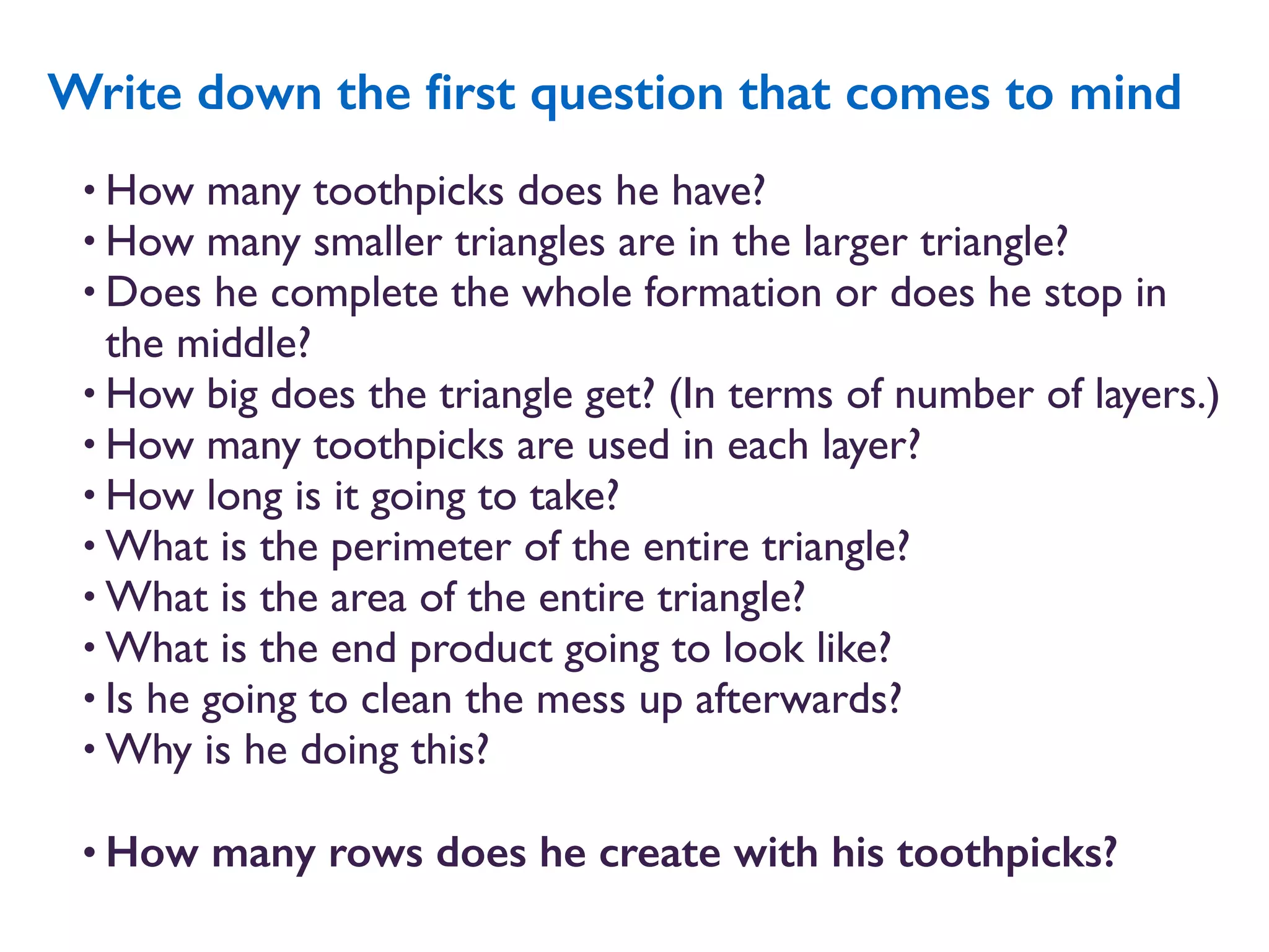 • How many toothpicks does he have?
• How many smaller triangles are in the larger triangle?
• Does he complete the whole formation or does he stop in
the middle?
• How big does the triangle get? (In terms of number of layers.)
• How many toothpicks are used in each layer?
• How long is it going to take?
• What is the perimeter of the entire triangle?
• What is the area of the entire triangle?
• What is the end product going to look like?
• Is he going to clean the mess up afterwards?
• Why is he doing this?
• How many rows does he create with his toothpicks?
Write down the ﬁrst question that comes to mind
 