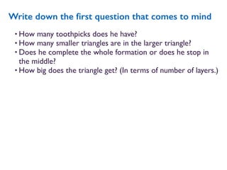 • How many toothpicks does he have?
• How many smaller triangles are in the larger triangle?
• Does he complete the whole formation or does he stop in
the middle?
• How big does the triangle get? (In terms of number of layers.)
Write down the ﬁrst question that comes to mind
 