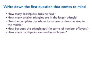 • How many toothpicks does he have?
• How many smaller triangles are in the larger triangle?
• Does he complete the whole formation or does he stop in
the middle?
• How big does the triangle get? (In terms of number of layers.)
• How many toothpicks are used in each layer?
Write down the ﬁrst question that comes to mind
 