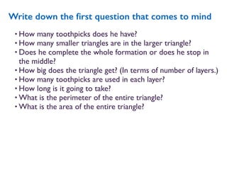• How many toothpicks does he have?
• How many smaller triangles are in the larger triangle?
• Does he complete the whole formation or does he stop in
the middle?
• How big does the triangle get? (In terms of number of layers.)
• How many toothpicks are used in each layer?
• How long is it going to take?
• What is the perimeter of the entire triangle?
• What is the area of the entire triangle?
Write down the ﬁrst question that comes to mind
 