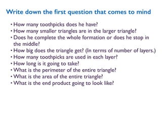 • How many toothpicks does he have?
• How many smaller triangles are in the larger triangle?
• Does he complete the whole formation or does he stop in
the middle?
• How big does the triangle get? (In terms of number of layers.)
• How many toothpicks are used in each layer?
• How long is it going to take?
• What is the perimeter of the entire triangle?
• What is the area of the entire triangle?
• What is the end product going to look like?
Write down the ﬁrst question that comes to mind
 