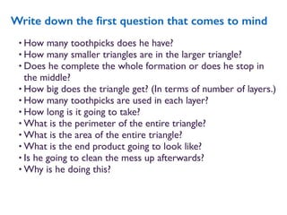 • How many toothpicks does he have?
• How many smaller triangles are in the larger triangle?
• Does he complete the whole formation or does he stop in
the middle?
• How big does the triangle get? (In terms of number of layers.)
• How many toothpicks are used in each layer?
• How long is it going to take?
• What is the perimeter of the entire triangle?
• What is the area of the entire triangle?
• What is the end product going to look like?
• Is he going to clean the mess up afterwards?
• Why is he doing this?
Write down the ﬁrst question that comes to mind
 
