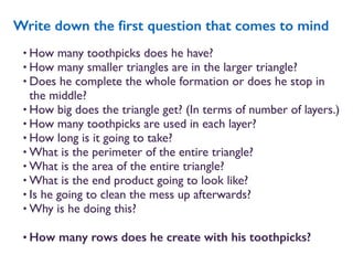 • How many toothpicks does he have?
• How many smaller triangles are in the larger triangle?
• Does he complete the whole formation or does he stop in
the middle?
• How big does the triangle get? (In terms of number of layers.)
• How many toothpicks are used in each layer?
• How long is it going to take?
• What is the perimeter of the entire triangle?
• What is the area of the entire triangle?
• What is the end product going to look like?
• Is he going to clean the mess up afterwards?
• Why is he doing this?
• How many rows does he create with his toothpicks?
Write down the ﬁrst question that comes to mind
 