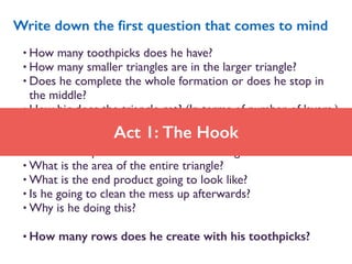 • How many toothpicks does he have?
• How many smaller triangles are in the larger triangle?
• Does he complete the whole formation or does he stop in
the middle?
• How big does the triangle get? (In terms of number of layers.)
• How many toothpicks are used in each layer?
• How long is it going to take?
• What is the perimeter of the entire triangle?
• What is the area of the entire triangle?
• What is the end product going to look like?
• Is he going to clean the mess up afterwards?
• Why is he doing this?
• How many rows does he create with his toothpicks?
Write down the ﬁrst question that comes to mind
Act 1: The Hook
 