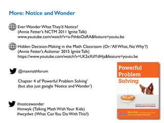 More: Notice and Wonder
Ever Wonder What They’d Notice?  
(Annie Fetter’s NCTM 2011 Ignite Talk)
www.youtube.com/watch?v=a-Fth6sOaRA&feature=youtu.be
@maxmathforum
Chapter 4 of ‘Powerful Problem Solving’ 
(but also just google ‘Notice and Wonder’)
#noticewonder
#tmwyk (Talking Math WithYour Kids)
#wcydwt (What CanYou Do With This?)
Activities for Sense Making with the
Mathematical Practices
Max Rayof The Math Forum @ Drexel
Powerful
Problem
Solving
Foreword by Susan O’Connell
Hidden Decision-Making in the Math Classroom (Or:‘All What, No Why’?) 
(Annie Fetter’s Asilomar 2015 Ignite Talk)
https://www.youtube.com/watch?v=LK2eXdYdHjs&feature=youtu.be
 
