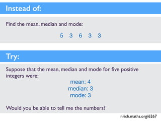 Find the mean, median and mode:
5 3 6 3 3
Instead of:
Suppose that the mean, median and mode for ﬁve positive
integers were:
mean: 4

median: 3

mode: 3
Would you be able to tell me the numbers?
Try:
nrich.maths.org/6267
 