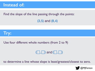 Find the slope of the line passing through the points:
(3,5) and (8,4)
Instead of:
and
Use four different whole numbers (from 2 to 9)
to determine a line whose slope is least/greatest/closest to zero.
Try:
( , ) ( , )
@MJFenton
 
