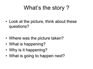 What’s the story ?

• Look at the picture, think about these
  questions?

•   Where was the picture taken?
•   What is happening?
•   Why is it happening?
•   What is going to happen next?
 