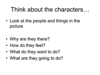 Think about the characters…
• Look at the people and things in the
  picture

•   Why are they there?
•   How do they feel?
•   What do they want to do?
•   What are they going to do?
 