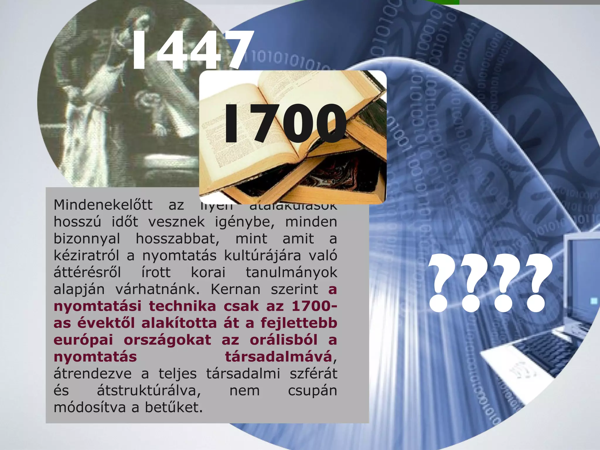 Mindenekelőtt az ilyen átalakulások hosszú időt vesznek igénybe, minden bizonnyal hosszabbat, mint amit a kéziratról a nyomtatás kultúrájára való áttérésről írott korai tanulmányok alapján várhatnánk. Kernan szerint  a nyomtatási technika csak az 1700-as évektől alakította át a fejlettebb európai országokat az orálisból a nyomtatás társadalmává , átrendezve a teljes társadalmi szférát és átstruktúrálva, nem csupán módosítva a betűket. 1447 1700 ???? 