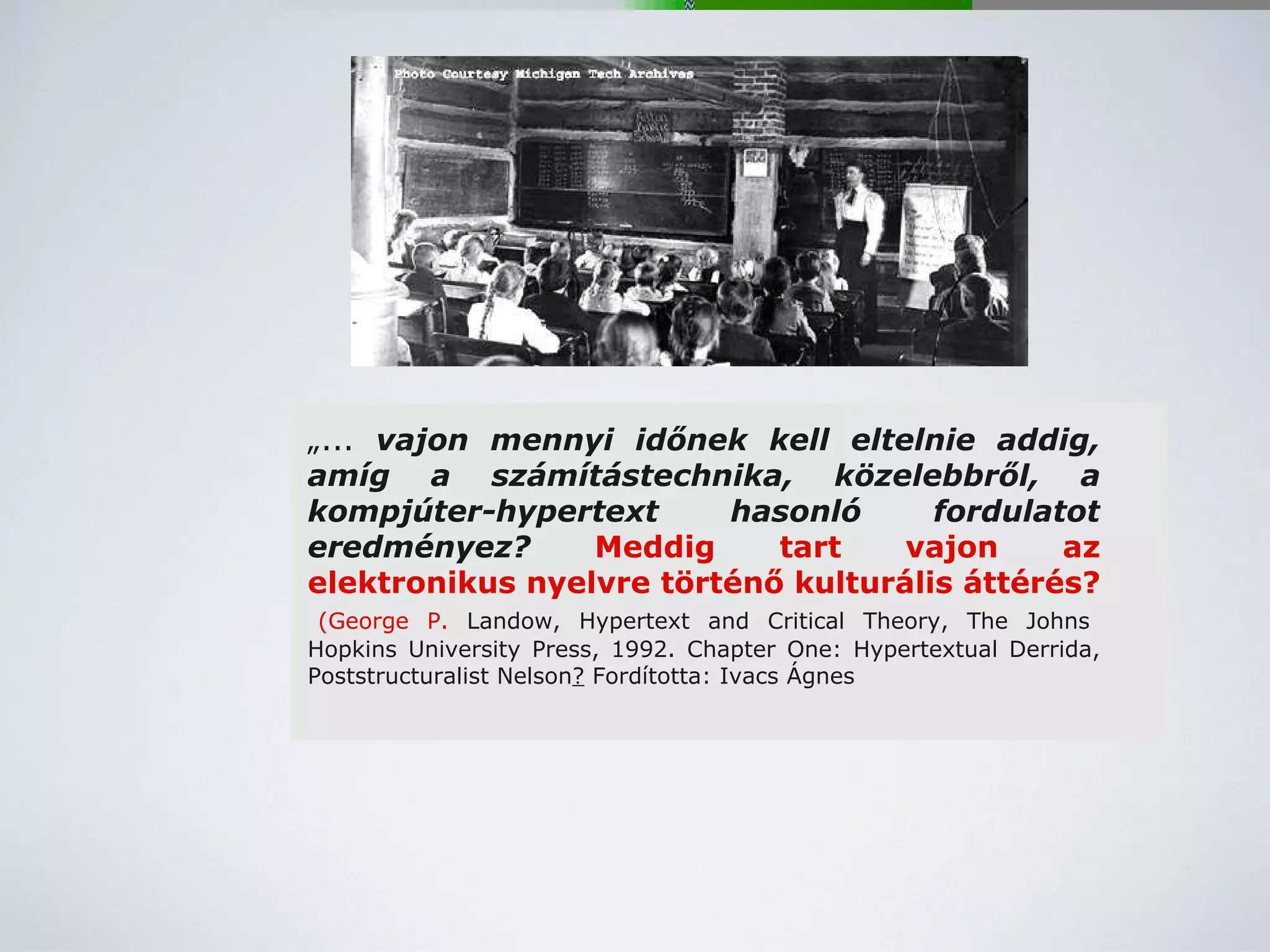 „ ...  vajon mennyi időnek kell eltelnie addig, amíg a számítástechnika, közelebbről, a kompjúter-hypertext hasonló fordulatot eredményez?  Meddig tart vajon az elektronikus nyelvre történő kulturális áttérés?   (George P.  Landow, Hypertext and Critical Theory, The Johns Hopkins University Press, 1992. Chapter One: Hypertextual Derrida, Poststructuralist Nelson ?  Fordította: Ivacs Ágnes 