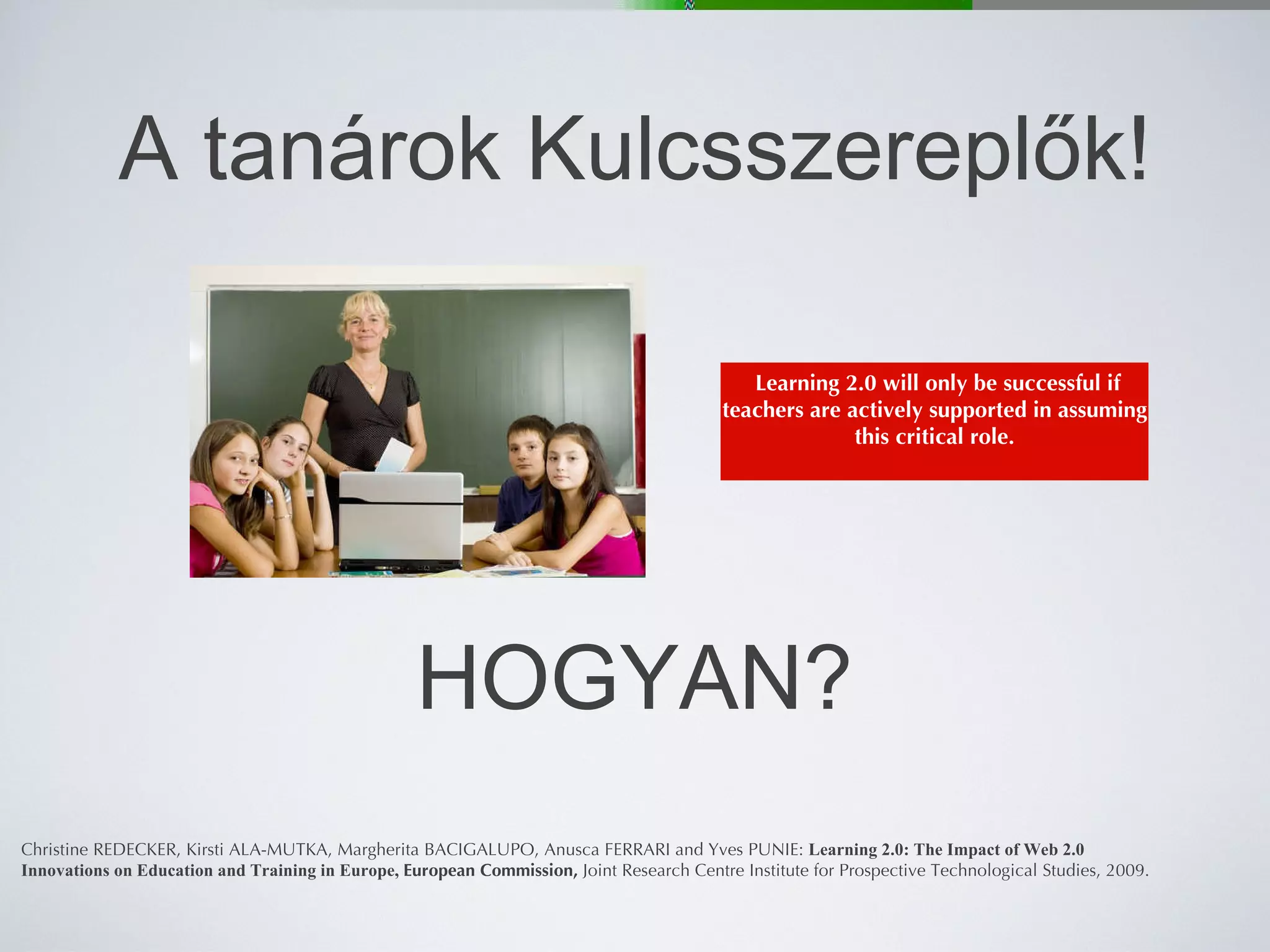 A tanárok Kulcsszereplők! Christine REDECKER, Kirsti ALA-MUTKA, Margherita BACIGALUPO, Anusca FERRARI and Yves PUNIE:  Learning 2.0: The Impact of Web 2.0 Innovations on Education and Training in Europe,  European Commission,  Joint Research Centre   Institute for Prospective Technological Studies, 2009. HOGYAN? Learning 2.0 will only be successful if teachers are actively supported in assuming this critical role. 