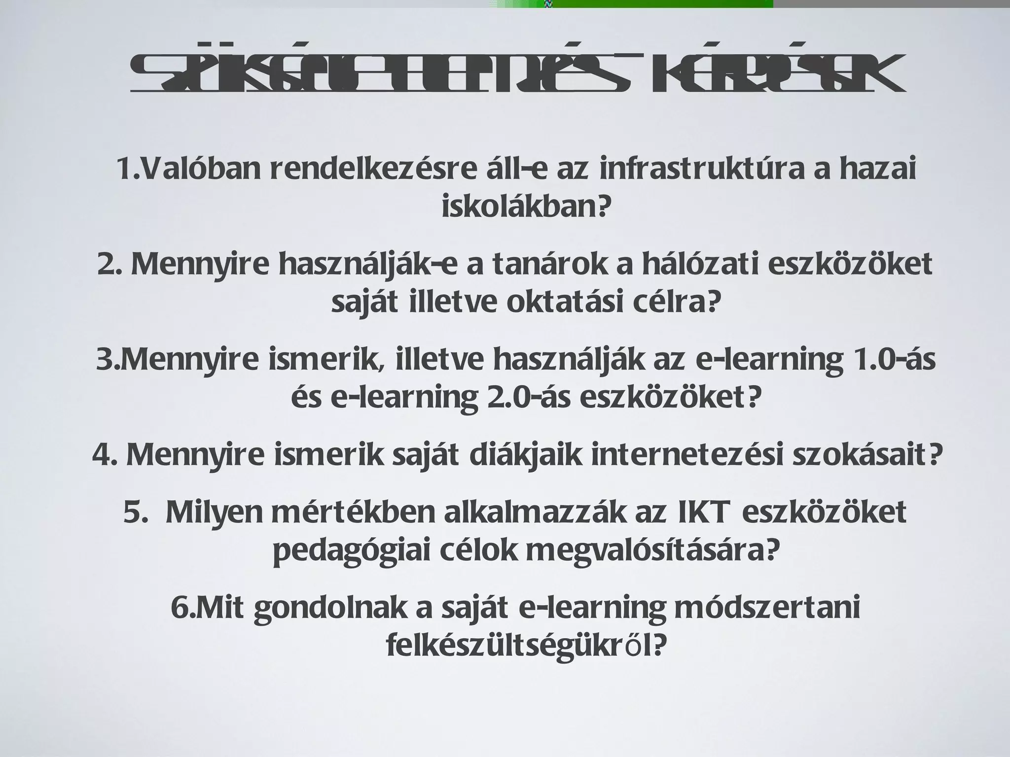 Szükségletelemzés - kérdések Valóban rendelkezésre áll-e az infrastruktúra a hazai iskolákban? Mennyire használják-e a tanárok a hálózati eszközöket saját illetve oktatási célra? Mennyire ismerik, illetve használják az e-learning 1.0-ás és e-learning 2.0-ás eszközöket? Mennyire ismerik saját diákjaik internetezési szokásait? Milyen mértékben alkalmazzák az IKT eszközöket pedagógiai célok megvalósítására? Mit gondolnak a saját e-learning módszertani felkészültségükről? 
