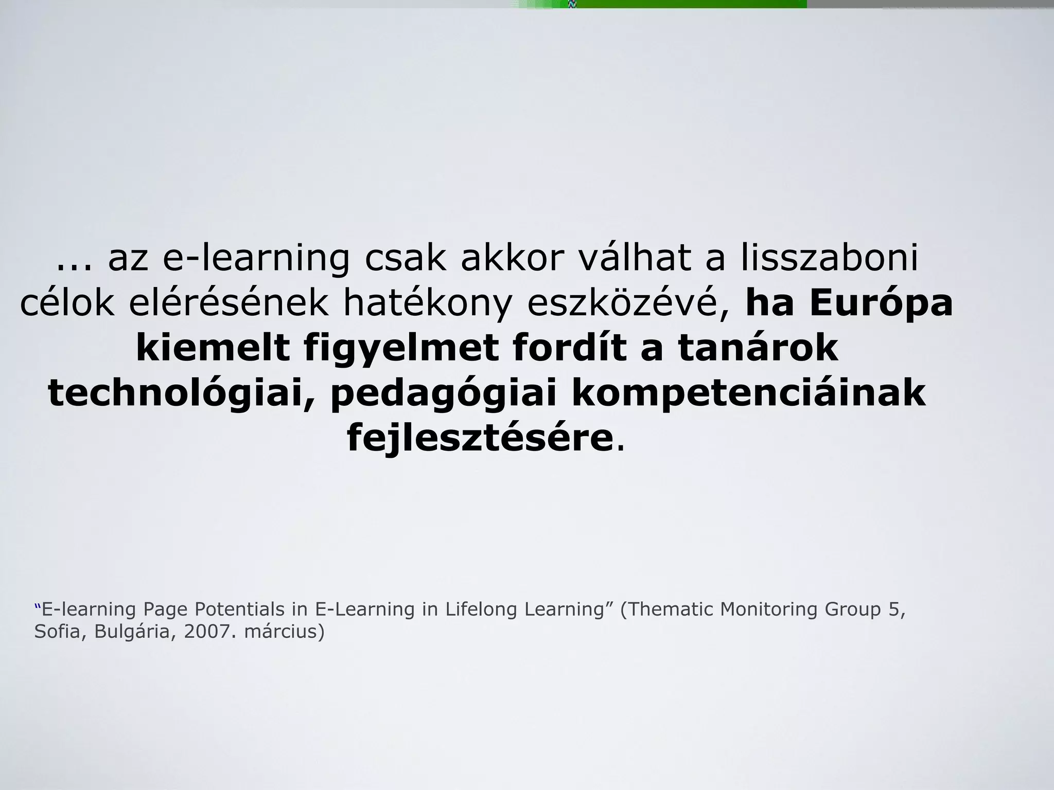 ... az e-learning csak akkor válhat a lisszaboni célok elérésének hatékony eszközévé,  ha Európa kiemelt figyelmet fordít a tanárok technológiai, pedagógiai kompetenciáinak fejlesztésére . “ E-learning Page Potentials in E-Learning in Lifelong Learning” (Thematic Monitoring Group 5, Sofia, Bulgária, 2007. március) 