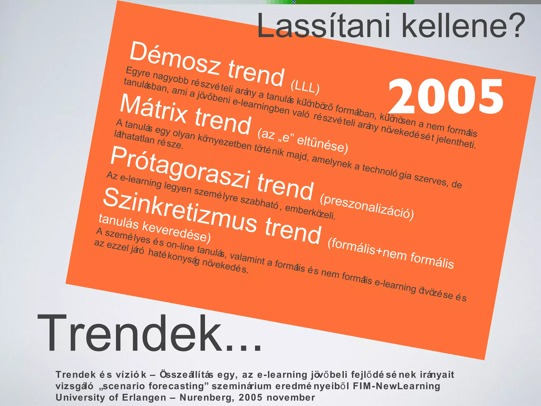 Trendek... Démosz trend  (LLL) Egyre nagyobb részvételi arány a tanulás különböző formáiban, különösen a nem formális tanulásban, ami a jövőbeni e-learningben való részvételi arány növekedését jelentheti. Mátrix trend  (az „e” eltűnése)  A tanulás egy olyan környezetben történik majd, amelynek a technológia szerves, de láthatatlan része. Prótagoraszi trend  (preszonalizáció) Az e-learning legyen személyre szabható, emberközeli. Szinkretizmus trend  (formális+nem formális tanulás keveredése) A személyes és on-line tanulás, valamint a formális és nem formális e-learning ötvözése és az ezzel járó hatékonyság növekedés. Trendek és víziók – Összeállítás egy, az e-learning jövőbeli fejlődésének irányait vizsgáló „scenario forecasting” szeminárium eredményeiből FIM-NewLearning University of Erlangen – Nurenberg, 2005 november Lassítani kellene? 2005 
