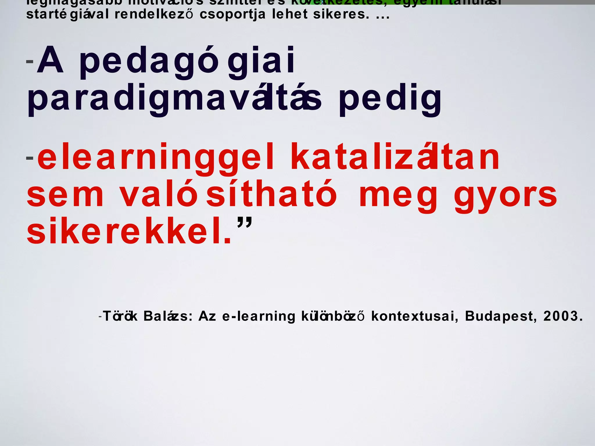 A pedagógiai módszerek változtatása nélkül , csupán az e-learnerek legmagasabb motivációs szinttel és következetes, egyéni tanulási startégiával rendelkező csoportja lehet sikeres. ...  A pedagógiai paradigmaváltás pedig   elearninggel katalizáltan sem valósítható meg gyors sikerekkel. ” Török Balázs: Az e-learning különböző kontextusai, Budapest, 2003. 