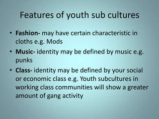 Features of youth sub cultures
• Fashion- may have certain characteristic in
  cloths e.g. Mods
• Music- identity may be defined by music e.g.
  punks
• Class- identity may be defined by your social
  or economic class e.g. Youth subcultures in
  working class communities will show a greater
  amount of gang activity
 