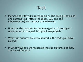 Task
• Pick one past text (Quadrophenia or The Young Ones) and
  one current text (Attack the Block, E20 and The
  Inbetweeners) and answer the following

• How are ‘the reasons for the emergence of teenagers’
  represented in the past text you have picked?

• What sub cultures are represented in the texts you have
  picked?

• In what ways can we recognise the sub cultures and how
  are they different?
 