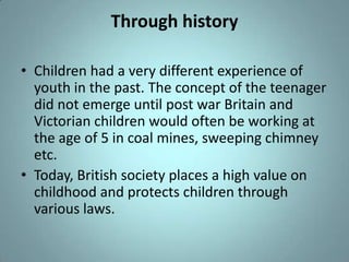 Through history

• Children had a very different experience of
  youth in the past. The concept of the teenager
  did not emerge until post war Britain and
  Victorian children would often be working at
  the age of 5 in coal mines, sweeping chimney
  etc.
• Today, British society places a high value on
  childhood and protects children through
  various laws.
 