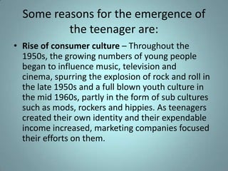 Some reasons for the emergence of
          the teenager are:
• Rise of consumer culture – Throughout the
  1950s, the growing numbers of young people
  began to influence music, television and
  cinema, spurring the explosion of rock and roll in
  the late 1950s and a full blown youth culture in
  the mid 1960s, partly in the form of sub cultures
  such as mods, rockers and hippies. As teenagers
  created their own identity and their expendable
  income increased, marketing companies focused
  their efforts on them.
 