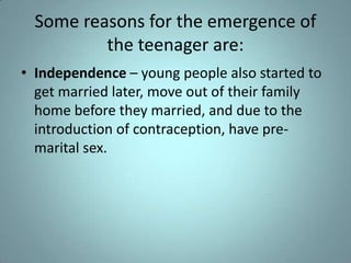 Some reasons for the emergence of
          the teenager are:
• Independence – young people also started to
  get married later, move out of their family
  home before they married, and due to the
  introduction of contraception, have pre-
  marital sex.
 