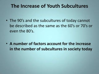 The Increase of Youth Subcultures

• The 90’s and the subcultures of today cannot
  be described as the same as the 60’s or 70’s or
  even the 80’s.

• A number of factors account for the increase
  in the number of subcultures in society today
 
