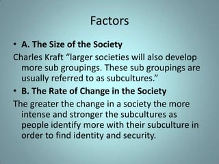 Factors
• A. The Size of the Society
Charles Kraft “larger societies will also develop
  more sub groupings. These sub groupings are
  usually referred to as subcultures.”
• B. The Rate of Change in the Society
The greater the change in a society the more
  intense and stronger the subcultures as
  people identify more with their subculture in
  order to find identity and security.
 