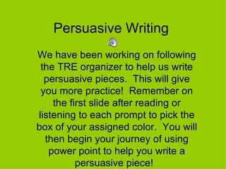 Persuasive Writing  We have been working on following the TRE organizer to help us write persuasive pieces.  This will give you more practice!  Remember on the first slide after reading or listening to each prompt to pick the box of your assigned color.  You will then begin your journey of using power point to help you write a persuasive piece!  