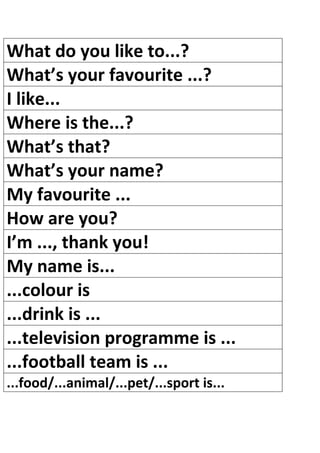 What do you like to...?
What’s your favourite ...?
I like...
Where is the...?
What’s that?
What’s your name?
My favourite ...
How are you?
I’m ..., thank you!
My name is...
...colour is
...drink is ...
...television programme is ...
...football team is ...
...food/...animal/...pet/...sport is...
 
