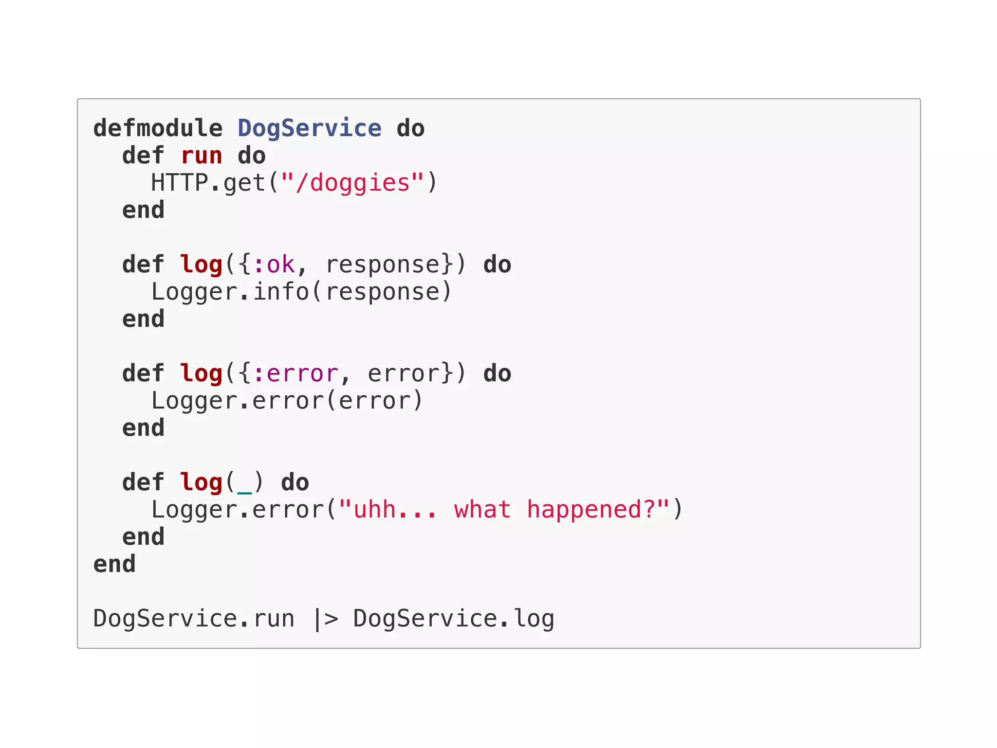 defmodule DogService do
def run do
HTTP.get("/doggies")
end
def log({:ok, response}) do
Logger.info(response)
end
def log({:error, error}) do
Logger.error(error)
end
def log(_) do
Logger.error("uhh... what happened?")
end
end
DogService.run |> DogService.log
 