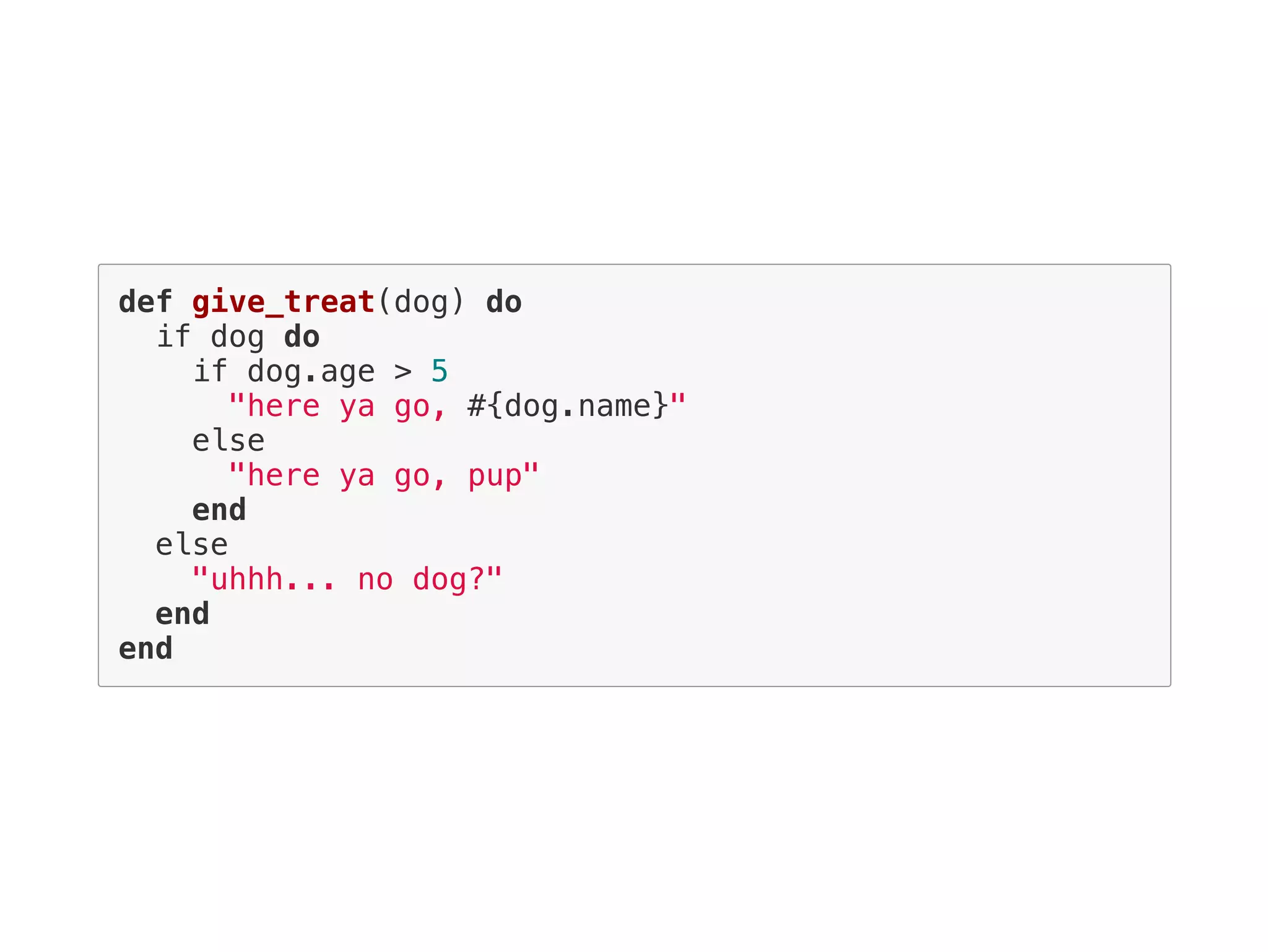 def give_treat(dog) do
if dog do
if dog.age > 5
"here ya go, #{dog.name}"
else
"here ya go, pup"
end
else
"uhhh... no dog?"
end
end
 
