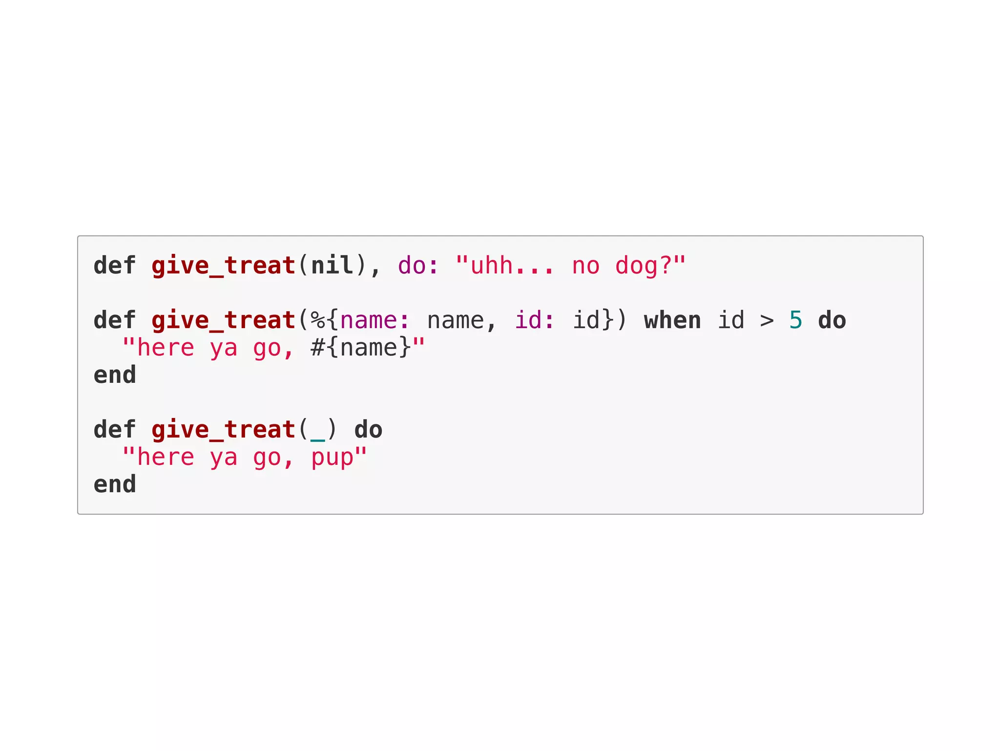 def give_treat(nil), do: "uhh... no dog?"
def give_treat(%{name: name, id: id}) when id > 5 do
"here ya go, #{name}"
end
def give_treat(_) do
"here ya go, pup"
end
 