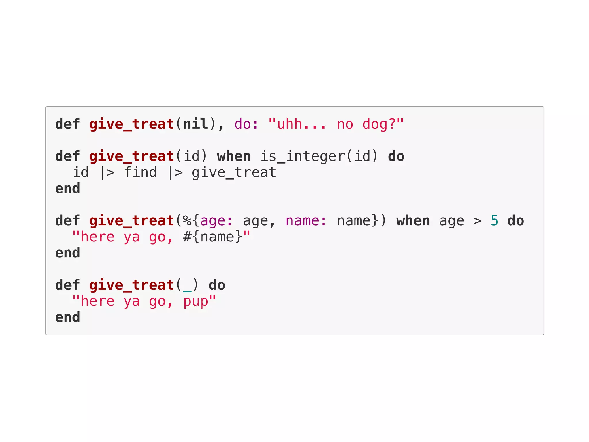 def give_treat(nil), do: "uhh... no dog?"
def give_treat(id) when is_integer(id) do
id |> find |> give_treat
end
def give_treat(%{age: age, name: name}) when age > 5 do
"here ya go, #{name}"
end
def give_treat(_) do
"here ya go, pup"
end
 