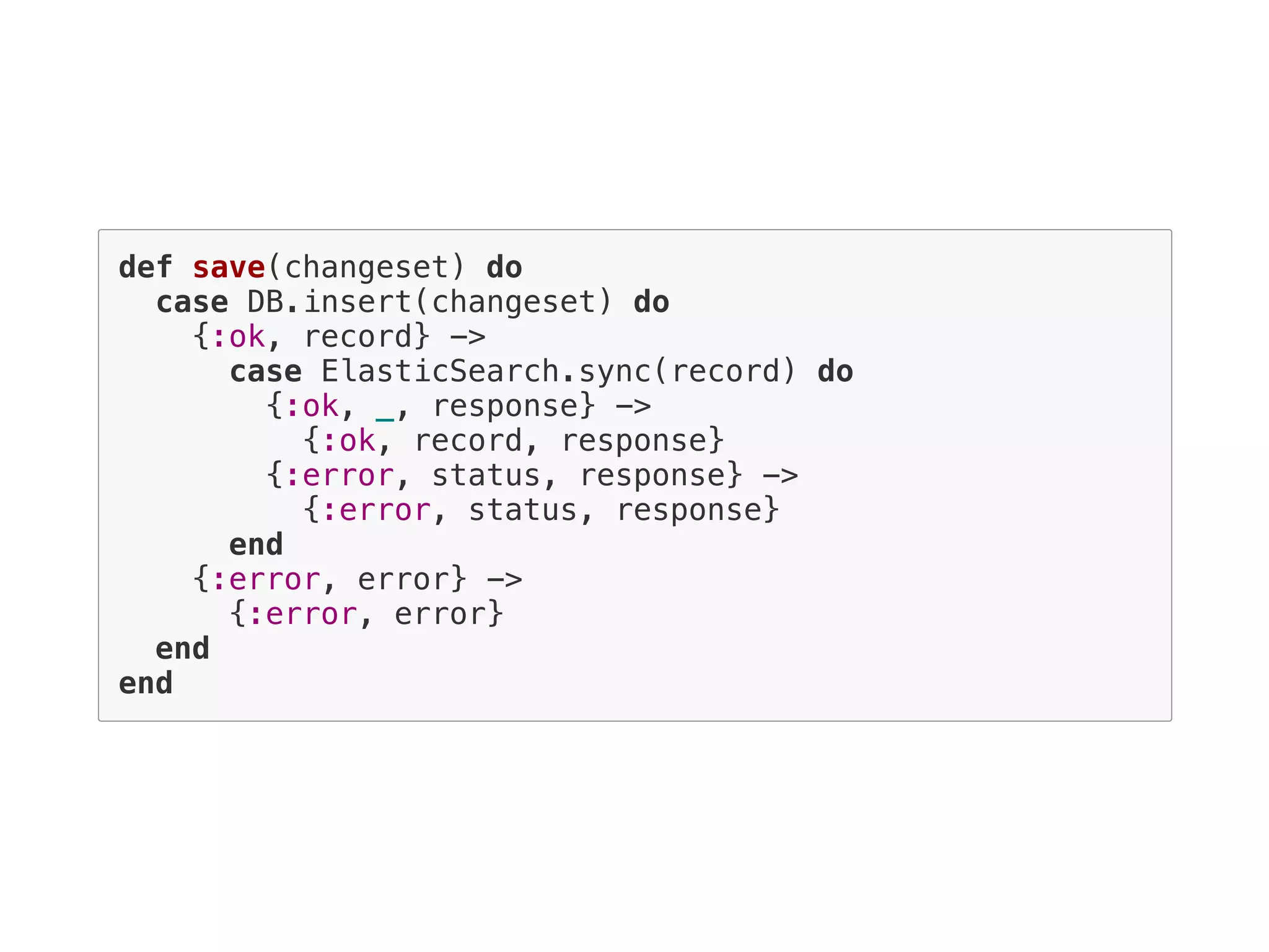 def save(changeset) do
case DB.insert(changeset) do
{:ok, record} ->
case ElasticSearch.sync(record) do
{:ok, _, response} ->
{:ok, record, response}
{:error, status, response} ->
{:error, status, response}
end
{:error, error} ->
{:error, error}
end
end
 