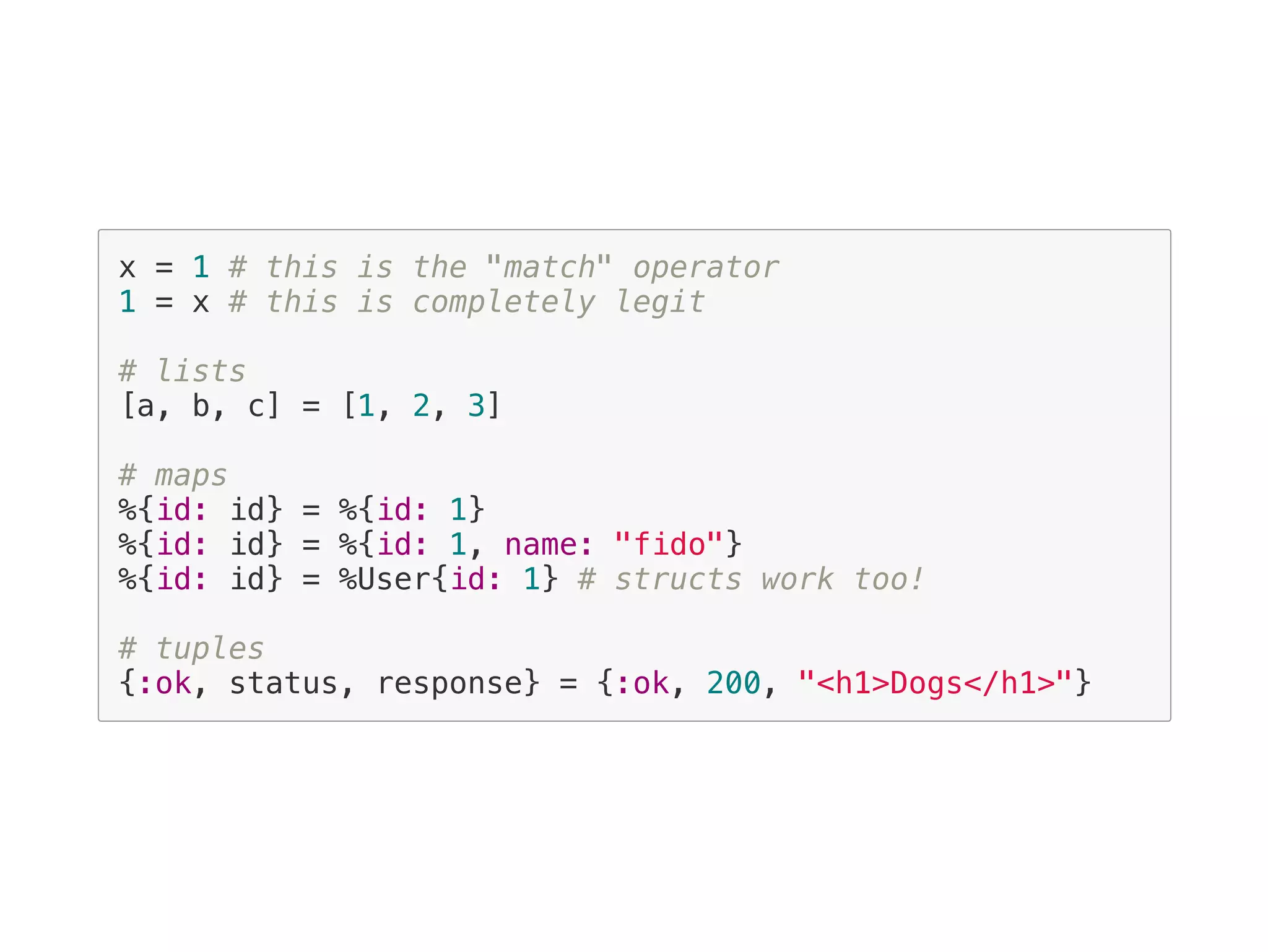 x = 1 # this is the "match" operator
1 = x # this is completely legit
# lists
[a, b, c] = [1, 2, 3]
# maps
%{id: id} = %{id: 1}
%{id: id} = %{id: 1, name: "fido"}
%{id: id} = %User{id: 1} # structs work too!
# tuples
{:ok, status, response} = {:ok, 200, "<h1>Dogs</h1>"}
 