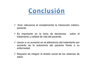  Gran relevancia al complementar la interacción médico-
paciente.
 Es importante en la toma de decisiones sobre el
tratamiento y calidad de vida del paciente.
 Llevan a un aumento en al adherencia del tratamiento por
aumento de la autonomía del paciente frente a su
enfermedad.
 Requiere de integrar el ámbito social de los sistemas de
salud.
 