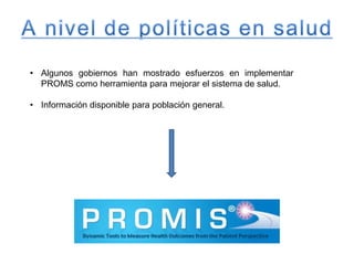 • Algunos gobiernos han mostrado esfuerzos en implementar
PROMS como herramienta para mejorar el sistema de salud.
• Información disponible para población general.
 