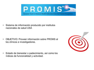 • Sistema de información producido por institutos
nacionales de salud USA
• OBJETIVO: Proveer información sobre PROMS al
los clínicos e investigadores.
• Estado de bienestar o padecimiento, así como los
índices de funcionalidad y actividad.
 