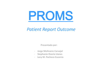PROMS
Patient Report Outcome
Presentado por:
- Jorge Molinares Carvajal
- Stephanie Osorio Llanes
- Lecy M. Pacheco Escorcia
 