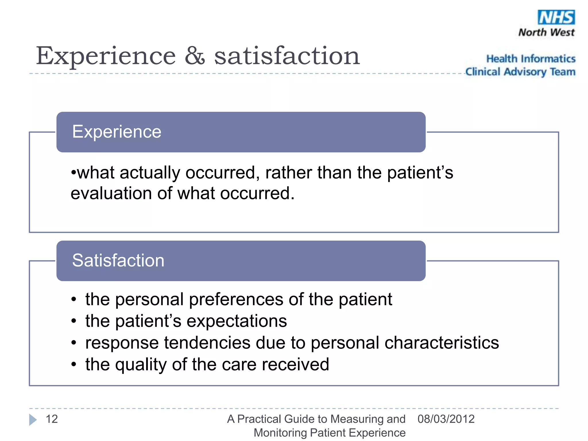 Experience & satisfaction

     Experience

     •what actually occurred, rather than the patient‘s
     evaluation of what occurred.


     Satisfaction

     •   the personal preferences of the patient
     •   the patient‘s expectations
     •   response tendencies due to personal characteristics
     •   the quality of the care received

12                        A Practical Guide to Measuring and   08/03/2012
                               Monitoring Patient Experience
 