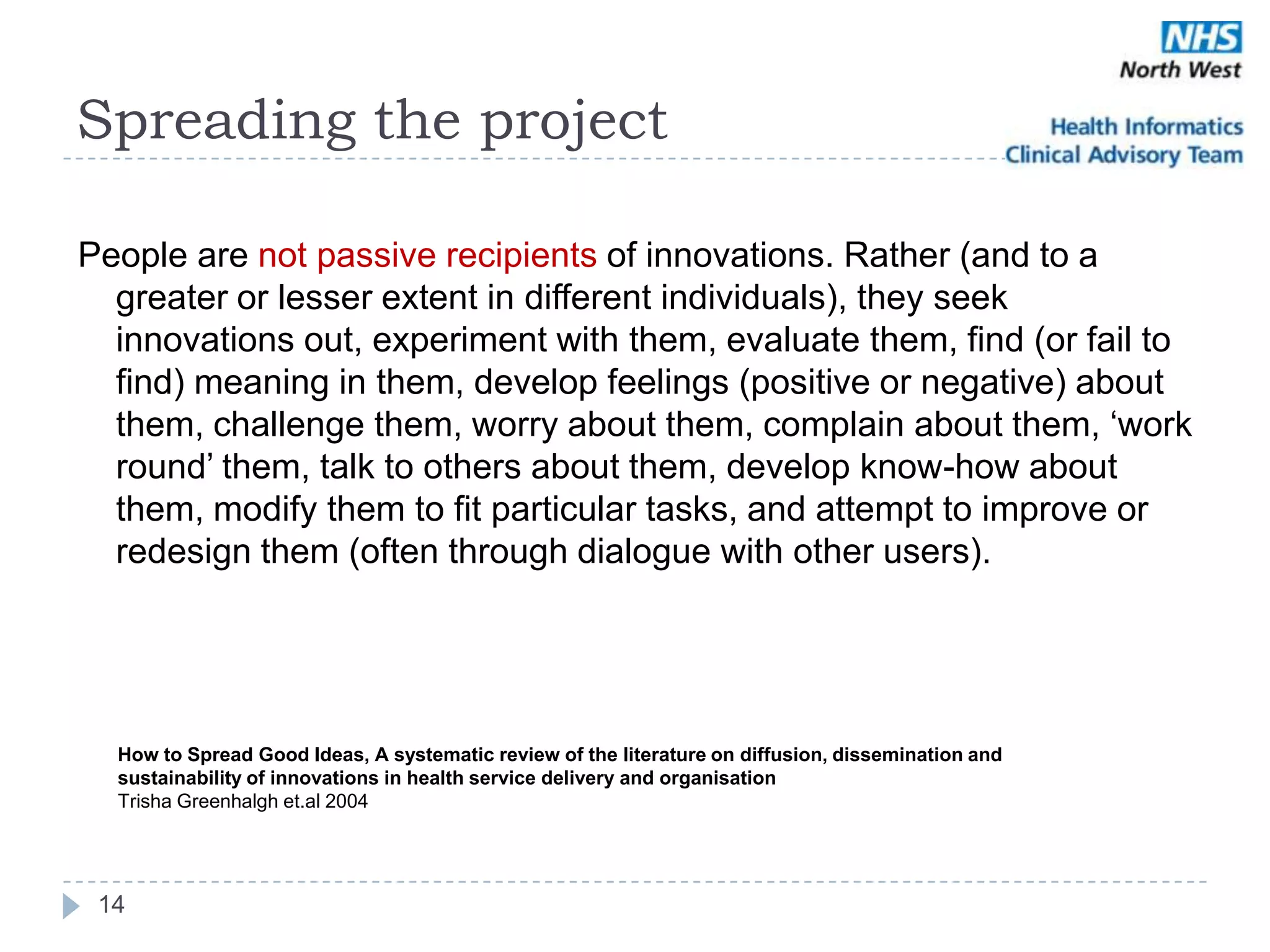 Spreading the project

People are not passive recipients of innovations. Rather (and to a
  greater or lesser extent in different individuals), they seek
  innovations out, experiment with them, evaluate them, find (or fail to
  find) meaning in them, develop feelings (positive or negative) about
  them, challenge them, worry about them, complain about them, ‗work
  round‘ them, talk to others about them, develop know-how about
  them, modify them to fit particular tasks, and attempt to improve or
  redesign them (often through dialogue with other users).




  How to Spread Good Ideas, A systematic review of the literature on diffusion, dissemination and
  sustainability of innovations in health service delivery and organisation
  Trisha Greenhalgh et.al 2004




 14
 