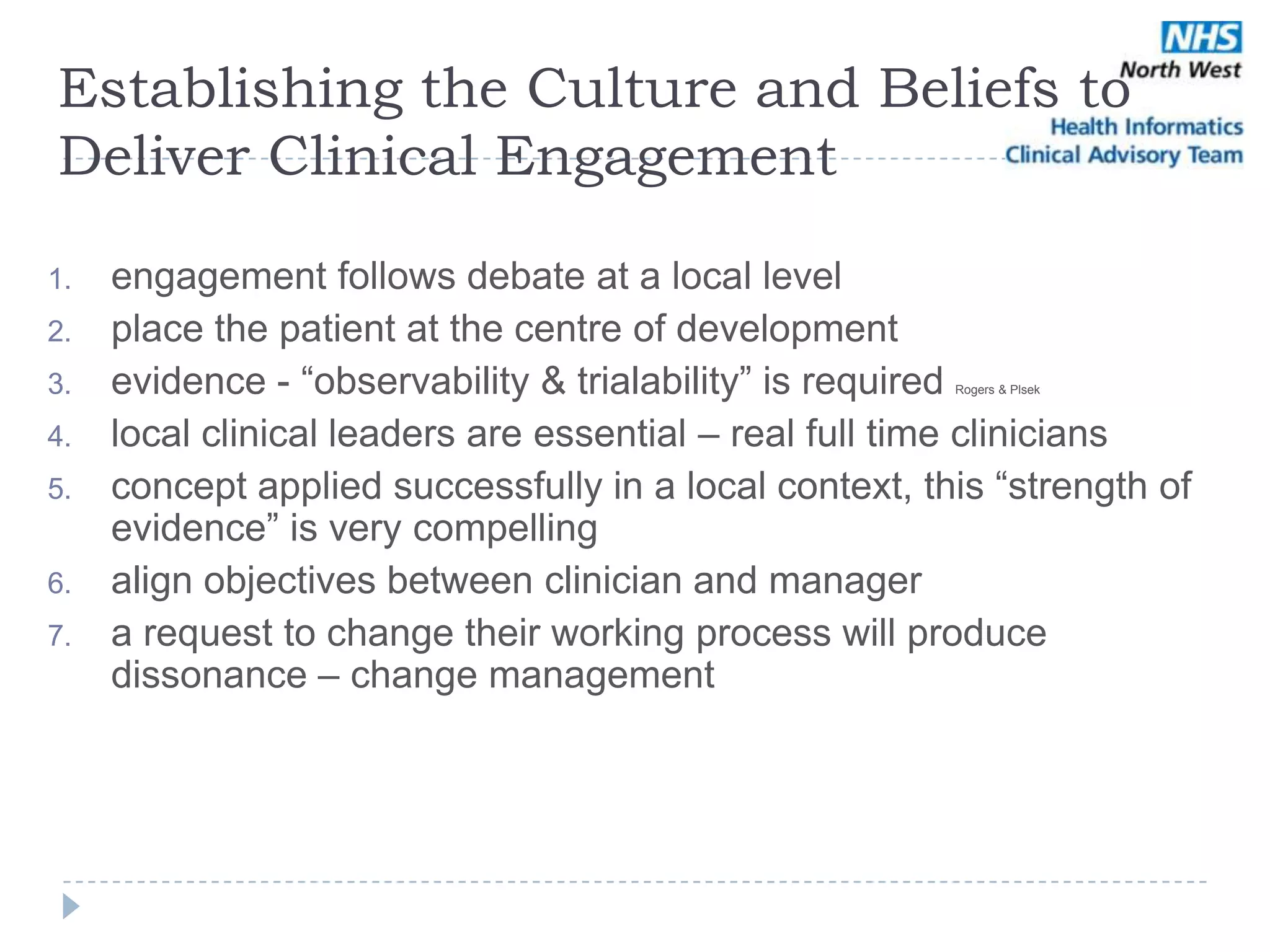 Establishing the Culture and Beliefs to
Deliver Clinical Engagement

1.   engagement follows debate at a local level
2.   place the patient at the centre of development
3.   evidence - ―observability & trialability‖ is required
                                                        Rogers & Plsek



4.   local clinical leaders are essential – real full time clinicians
5.   concept applied successfully in a local context, this ―strength of
     evidence‖ is very compelling
6.   align objectives between clinician and manager
7.   a request to change their working process will produce
     dissonance – change management
 