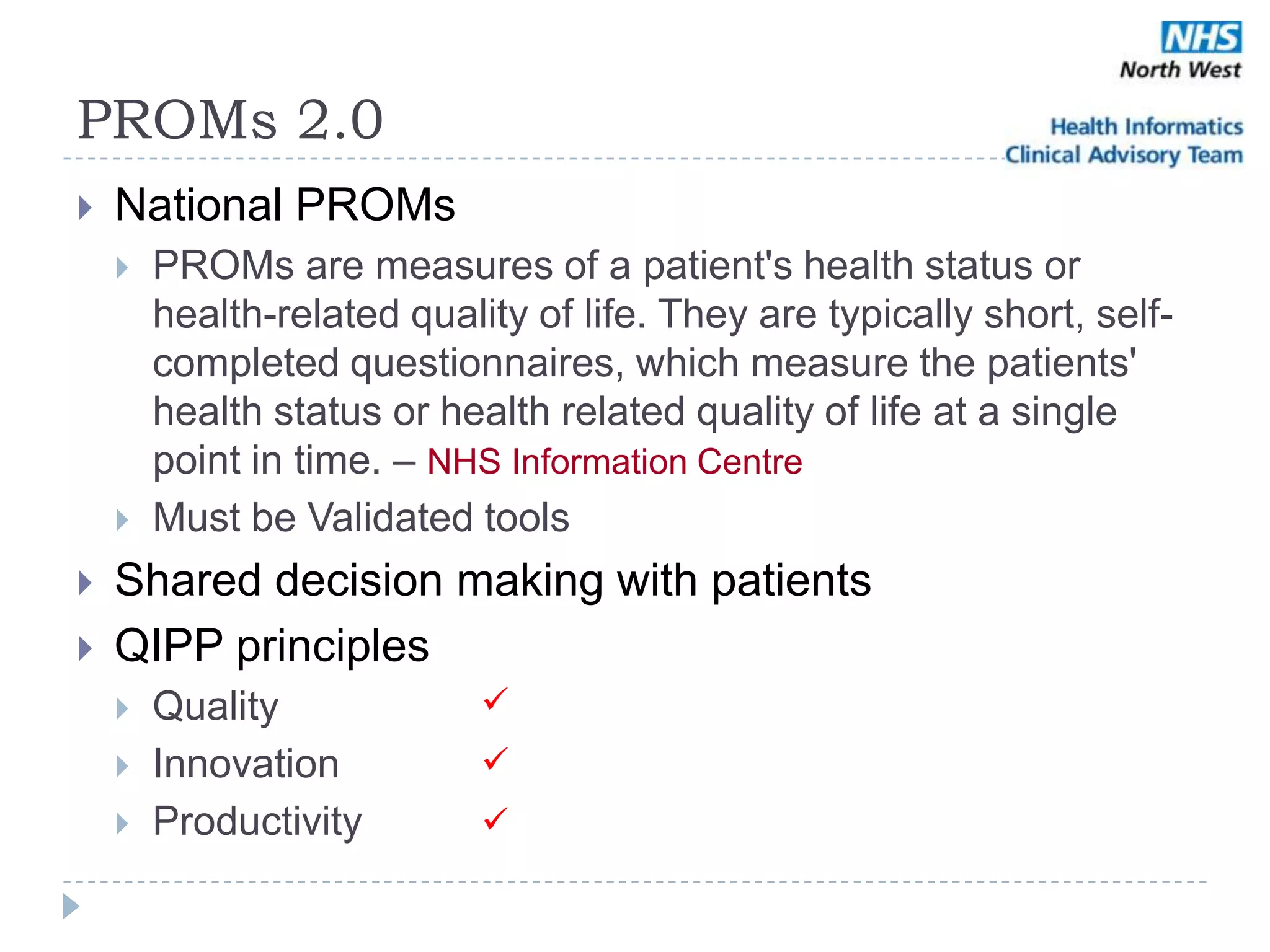 PROMs 2.0
   National PROMs
       PROMs are measures of a patient's health status or
        health-related quality of life. They are typically short, self-
        completed questionnaires, which measure the patients'
        health status or health related quality of life at a single
        point in time. – NHS Information Centre
       Must be Validated tools
   Shared decision making with patients
   QIPP principles
       Quality             
       Innovation          
       Productivity        
 