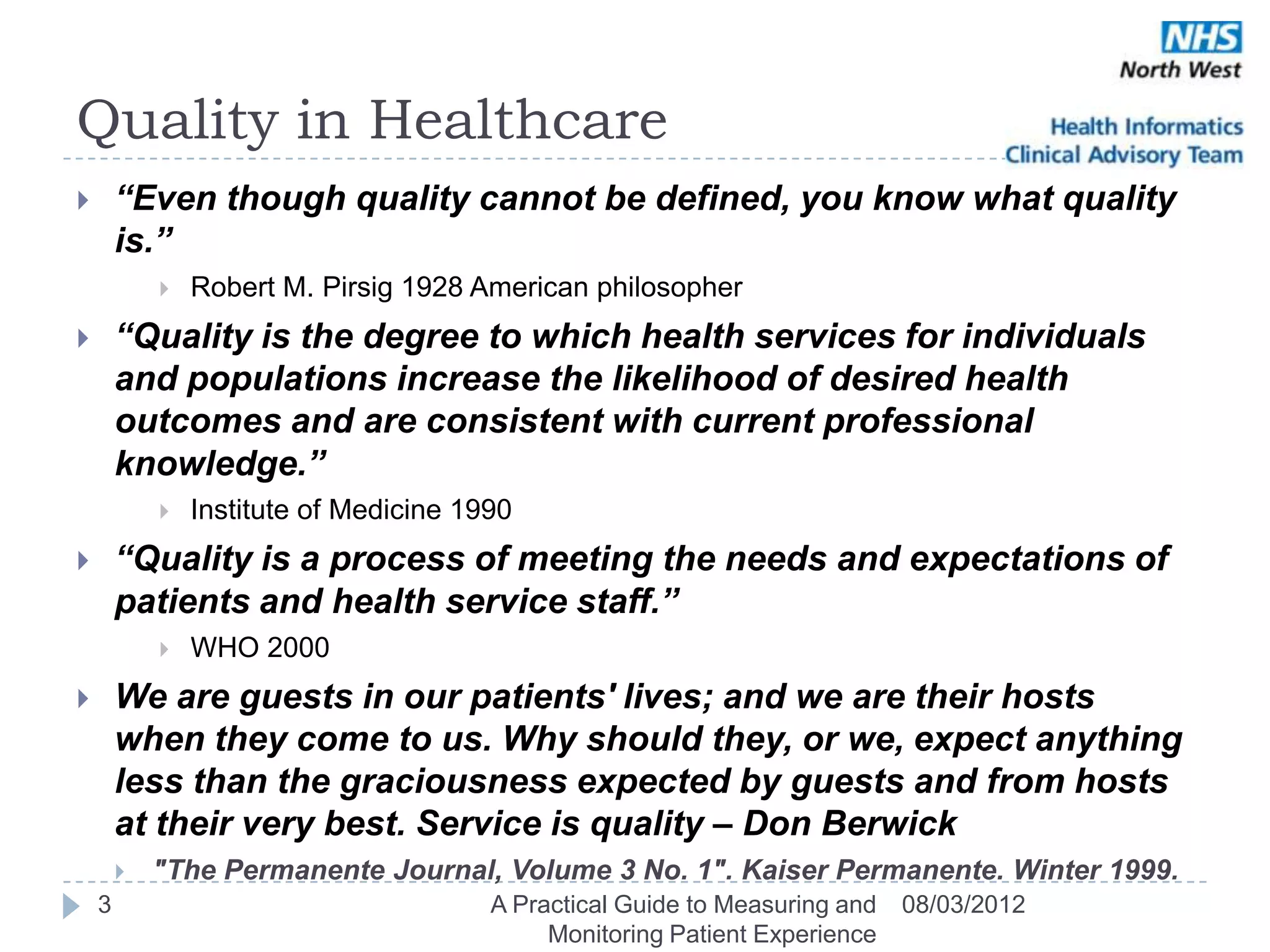 Quality in Healthcare
       “Even though quality cannot be defined, you know what quality
        is.”
               Robert M. Pirsig 1928 American philosopher
       “Quality is the degree to which health services for individuals
        and populations increase the likelihood of desired health
        outcomes and are consistent with current professional
        knowledge.” 
               Institute of Medicine 1990
       “Quality is a process of meeting the needs and expectations of
        patients and health service staff.” 
               WHO 2000
       We are guests in our patients' lives; and we are their hosts
        when they come to us. Why should they, or we, expect anything
        less than the graciousness expected by guests and from hosts
        at their very best. Service is quality – Don Berwick
           "The Permanente Journal, Volume 3 No. 1". Kaiser Permanente. Winter 1999.
    3                                   A Practical Guide to Measuring and   08/03/2012
                                             Monitoring Patient Experience
 